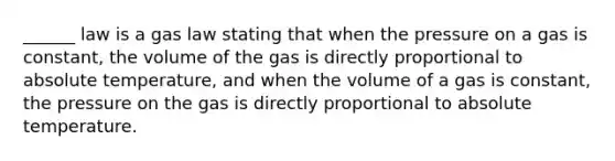 ______ law is a gas law stating that when the pressure on a gas is constant, the volume of the gas is directly proportional to absolute temperature, and when the volume of a gas is constant, the pressure on the gas is directly proportional to absolute temperature.