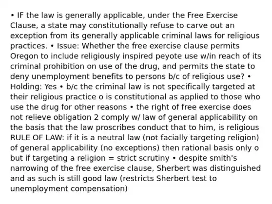 • IF the law is generally applicable, under the Free Exercise Clause, a state may constitutionally refuse to carve out an exception from its generally applicable criminal laws for religious practices. • Issue: Whether the free exercise clause permits Oregon to include religiously inspired peyote use w/in reach of its criminal prohibition on use of the drug, and permits the state to deny unemployment benefits to persons b/c of religious use? • Holding: Yes • b/c the criminal law is not specifically targeted at their religious practice o is constitutional as applied to those who use the drug for other reasons • the right of free exercise does not relieve obligation 2 comply w/ law of general applicability on the basis that the law proscribes conduct that to him, is religious RULE OF LAW: if it is a neutral law (not facially targeting religion) of general applicability (no exceptions) then rational basis only o but if targeting a religion = strict scrutiny • despite smith's narrowing of the free exercise clause, Sherbert was distinguished and as such is still good law (restricts Sherbert test to unemployment compensation)