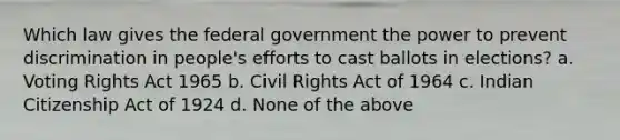 Which law gives the federal government the power to prevent discrimination in people's efforts to cast ballots in elections? a. Voting Rights Act 1965 b. Civil Rights Act of 1964 c. Indian Citizenship Act of 1924 d. None of the above