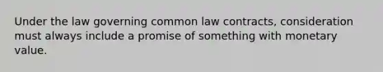 Under the law governing common law contracts, consideration must always include a promise of something with monetary value.