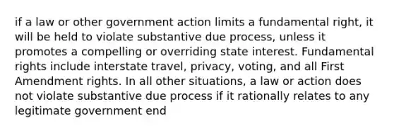 if a law or other government action limits a fundamental right, it will be held to violate substantive due process, unless it promotes a compelling or overriding state interest. Fundamental rights include interstate travel, privacy, voting, and all First Amendment rights. In all other situations, a law or action does not violate substantive due process if it rationally relates to any legitimate government end