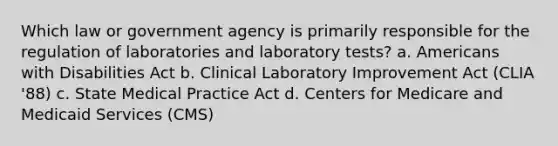 Which law or government agency is primarily responsible for the regulation of laboratories and laboratory tests? a. Americans with Disabilities Act b. Clinical Laboratory Improvement Act (CLIA '88) c. State Medical Practice Act d. Centers for Medicare and Medicaid Services (CMS)