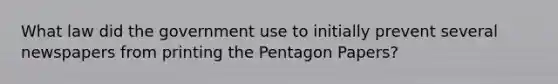 What law did the government use to initially prevent several newspapers from printing the Pentagon Papers?