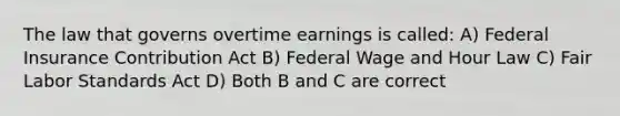 The law that governs overtime earnings is called: A) Federal Insurance Contribution Act B) Federal Wage and Hour Law C) Fair Labor Standards Act D) Both B and C are correct