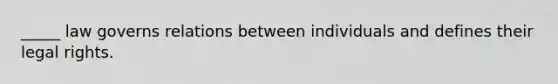 _____ law governs relations between individuals and defines their legal rights.