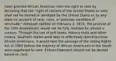 (law) granted African American men the right to vote by declaring that the "right of citizens of the United States to vote shall not be denied or abridged by the United States or by any state on account of race, color, or previous condition of servitude." Although ratified on February 3, 1870, the promise of the 15th Amendment would not be fully realized for almost a century. Through the use of poll taxes, literacy tests and other means, Southern states were able to effectively disenfranchise African Americans. It would take the passage of the Voting Rights Act of 1965 before the majority of African Americans in the South were registered to vote. Enfranchisement should not be denied based on race.