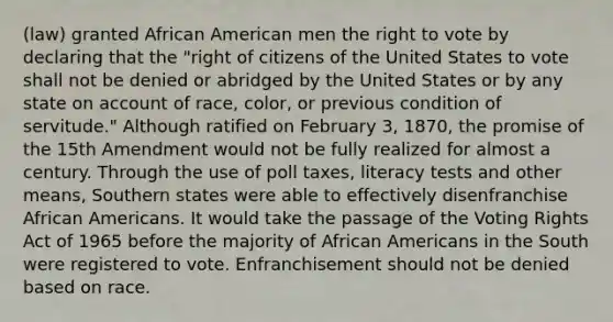 (law) granted African American men the right to vote by declaring that the "right of citizens of the United States to vote shall not be denied or abridged by the United States or by any state on account of race, color, or previous condition of servitude." Although ratified on February 3, 1870, the promise of the 15th Amendment would not be fully realized for almost a century. Through the use of poll taxes, literacy tests and other means, Southern states were able to effectively disenfranchise African Americans. It would take the passage of the Voting Rights Act of 1965 before the majority of African Americans in the South were registered to vote. Enfranchisement should not be denied based on race.