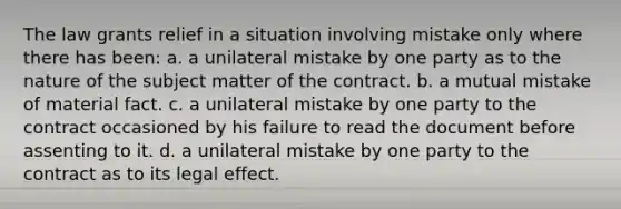 The law grants relief in a situation involving mistake only where there has been: a. a unilateral mistake by one party as to the nature of the subject matter of the contract. b. a mutual mistake of material fact. c. a unilateral mistake by one party to the contract occasioned by his failure to read the document before assenting to it. d. a unilateral mistake by one party to the contract as to its legal effect.