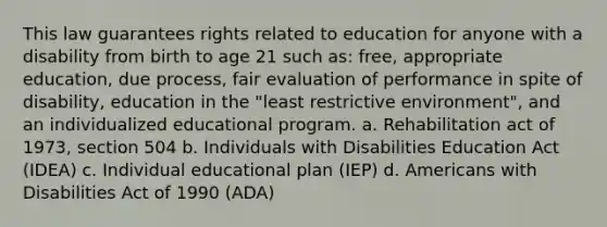 This law guarantees rights related to education for anyone with a disability from birth to age 21 such as: free, appropriate education, due process, fair evaluation of performance in spite of disability, education in the "least restrictive environment", and an individualized educational program. a. Rehabilitation act of 1973, section 504 b. Individuals with Disabilities Education Act (IDEA) c. Individual educational plan (IEP) d. Americans with Disabilities Act of 1990 (ADA)