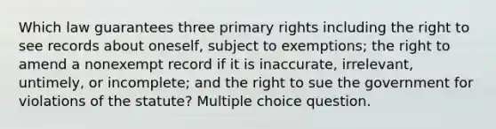 Which law guarantees three primary rights including the right to see records about oneself, subject to exemptions; the right to amend a nonexempt record if it is inaccurate, irrelevant, untimely, or incomplete; and the right to sue the government for violations of the statute? Multiple choice question.