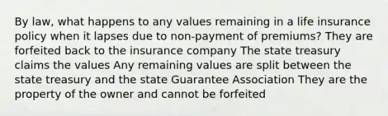 By law, what happens to any values remaining in a life insurance policy when it lapses due to non-payment of premiums? They are forfeited back to the insurance company The state treasury claims the values Any remaining values are split between the state treasury and the state Guarantee Association They are the property of the owner and cannot be forfeited