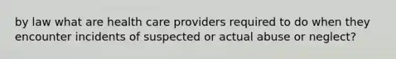 by law what are health care providers required to do when they encounter incidents of suspected or actual abuse or neglect?