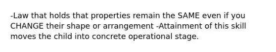 -Law that holds that properties remain the SAME even if you CHANGE their shape or arrangement -Attainment of this skill moves the child into concrete operational stage.