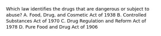 Which law identifies the drugs that are dangerous or subject to abuse? A. Food, Drug, and Cosmetic Act of 1938 B. Controlled Substances Act of 1970 C. Drug Regulation and Reform Act of 1978 D. Pure Food and Drug Act of 1906