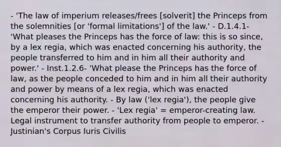 - 'The law of imperium releases/frees [solverit] the Princeps from the solemnities [or 'formal limitations'] of the law.' - D.1.4.1- 'What pleases the Princeps has the force of law: this is so since, by a lex regia, which was enacted concerning his authority, the people transferred to him and in him all their authority and power.' - Inst.1.2.6- 'What please the Princeps has the force of law, as the people conceded to him and in him all their authority and power by means of a lex regia, which was enacted concerning his authority. - By law ('lex regia'), the people give the emperor their power. - 'Lex regia' = emperor-creating law. Legal instrument to transfer authority from people to emperor. - Justinian's Corpus Iuris Civilis