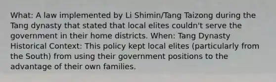 What: A law implemented by Li Shimin/Tang Taizong during the Tang dynasty that stated that local elites couldn't serve the government in their home districts. When: Tang Dynasty Historical Context: This policy kept local elites (particularly from the South) from using their government positions to the advantage of their own families.