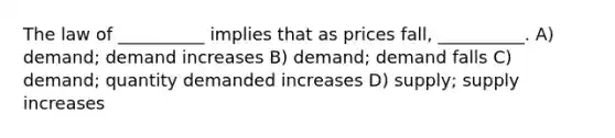 The law of __________ implies that as prices fall, __________. A) demand; demand increases B) demand; demand falls C) demand; quantity demanded increases D) supply; supply increases