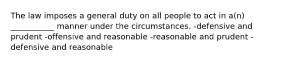 The law imposes a general duty on all people to act in a(n) ___________ manner under the circumstances. -defensive and prudent -offensive and reasonable -reasonable and prudent -defensive and reasonable