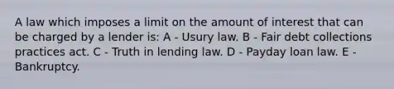 A law which imposes a limit on the amount of interest that can be charged by a lender is: A - Usury law. B - Fair debt collections practices act. C - Truth in lending law. D - Payday loan law. E - Bankruptcy.