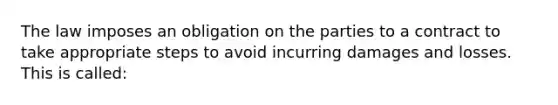 The law imposes an obligation on the parties to a contract to take appropriate steps to avoid incurring damages and losses. This is called: