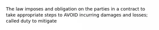 The law imposes and obligation on the parties in a contract to take appropriate steps to AVOID incurring damages and losses; called duty to mitigate