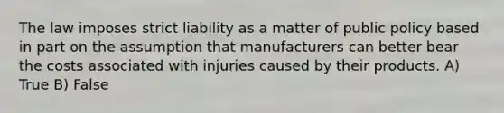 The law imposes strict liability as a matter of public policy based in part on the assumption that manufacturers can better bear the costs associated with injuries caused by their products. A) True B) False