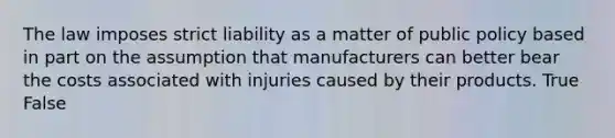 The law imposes strict liability as a matter of public policy based in part on the assumption that manufacturers can better bear the costs associated with injuries caused by their products. True False