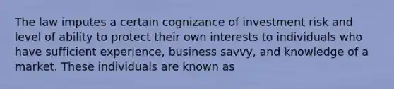 The law imputes a certain cognizance of investment risk and level of ability to protect their own interests to individuals who have sufficient experience, business savvy, and knowledge of a market. These individuals are known as