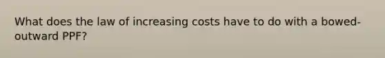 What does the law of increasing costs have to do with a bowed-outward PPF?