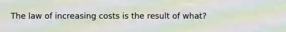 The law of increasing costs is the result of what?