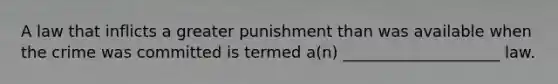 A law that inflicts a greater punishment than was available when the crime was committed is termed a(n) ____________________ law.