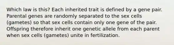 Which law is this? Each inherited trait is defined by a gene pair. Parental genes are randomly separated to the sex cells (gametes) so that sex cells contain only one gene of the pair. Offspring therefore inherit one genetic allele from each parent when sex cells (gametes) unite in fertilization.