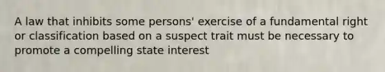 A law that inhibits some persons' exercise of a fundamental right or classification based on a suspect trait must be necessary to promote a compelling state interest