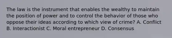 The law is the instrument that enables the wealthy to maintain the position of power and to control the behavior of those who oppose their ideas according to which view of crime? A. Conflict B. Interactionist C. Moral entrepreneur D. Consensus