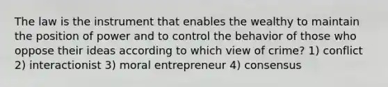 The law is the instrument that enables the wealthy to maintain the position of power and to control the behavior of those who oppose their ideas according to which view of crime? 1) conflict 2) interactionist 3) moral entrepreneur 4) consensus