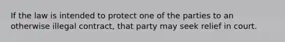 If the law is intended to protect one of the parties to an otherwise illegal contract, that party may seek relief in court.