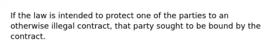 If the law is intended to protect one of the parties to an otherwise illegal contract, that party sought to be bound by the contract.