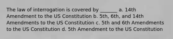 The law of interrogation is covered by _______ a. 14th Amendment to the US Constitution b. 5th, 6th, and 14th Amendments to the US Constitution c. 5th and 6th Amendments to the US Constitution d. 5th Amendment to the US Constitution