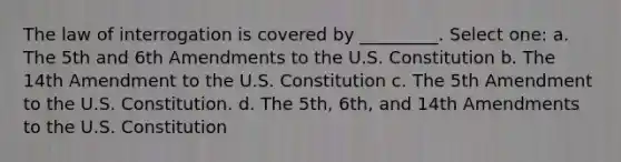 The law of interrogation is covered by _________. Select one: a. The 5th and 6th Amendments to the U.S. Constitution b. The 14th Amendment to the U.S. Constitution c. The 5th Amendment to the U.S. Constitution. d. The 5th, 6th, and 14th Amendments to the U.S. Constitution