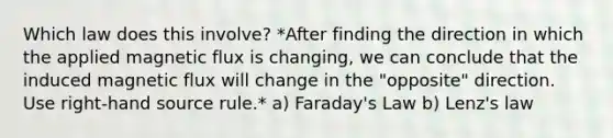 Which law does this involve? *After finding the direction in which the applied magnetic flux is changing, we can conclude that the induced magnetic flux will change in the "opposite" direction. Use right-hand source rule.* a) Faraday's Law b) Lenz's law