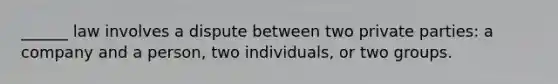 ______ law involves a dispute between two private parties: a company and a person, two individuals, or two groups.