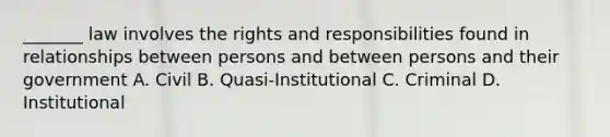 _______ law involves the rights and responsibilities found in relationships between persons and between persons and their government A. Civil B. Quasi-Institutional C. Criminal D. Institutional