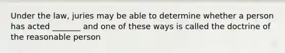 Under the law, juries may be able to determine whether a person has acted _______ and one of these ways is called the doctrine of the reasonable person