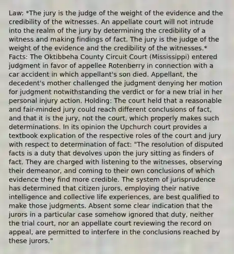 Law: *The jury is the judge of the weight of the evidence and the credibility of the witnesses. An appellate court will not intrude into the realm of the jury by determining the credibility of a witness and making findings of fact. The jury is the judge of the weight of the evidence and the credibility of the witnesses.* Facts: The Oktibbeha County Circuit Court (Mississippi) entered judgment in favor of appellee Rotenberry in connection with a car accident in which appellant's son died. Appellant, the decedent's mother challenged the judgment denying her motion for judgment notwithstanding the verdict or for a new trial in her personal injury action. Holding: The court held that a reasonable and fair-minded jury could reach different conclusions of fact, and that it is the jury, not the court, which properly makes such determinations. In its opinion the Upchurch court provides a textbook explication of the respective roles of the court and jury with respect to determination of fact: "The resolution of disputed facts is a duty that devolves upon the jury sitting as finders of fact. They are charged with listening to the witnesses, observing their demeanor, and coming to their own conclusions of which evidence they find more credible. The system of jurisprudence has determined that citizen jurors, employing their native intelligence and collective life experiences, are best qualified to make those judgments. Absent some clear indication that the jurors in a particular case somehow ignored that duty, neither the trial court, nor an appellate court reviewing the record on appeal, are permitted to interfere in the conclusions reached by these jurors."