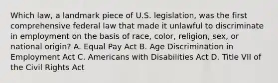 Which law, a landmark piece of U.S. legislation, was the first comprehensive federal law that made it unlawful to discriminate in employment on the basis of race, color, religion, sex, or national origin? A. Equal Pay Act B. Age Discrimination in Employment Act C. Americans with Disabilities Act D. Title VII of the Civil Rights Act