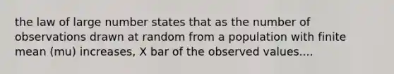 the law of large number states that as the number of observations drawn at random from a population with finite mean (mu) increases, X bar of the observed values....