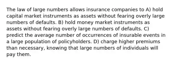 The law of large numbers allows insurance companies to A) hold capital market instruments as assets without fearing overly large numbers of defaults. B) hold money market instruments as assets without fearing overly large numbers of defaults. C) predict the average number of occurrences of insurable events in a large population of policyholders. D) charge higher premiums than necessary, knowing that large numbers of individuals will pay them.