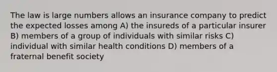 The law is large numbers allows an insurance company to predict the expected losses among A) the insureds of a particular insurer B) members of a group of individuals with similar risks C) individual with similar health conditions D) members of a fraternal benefit society