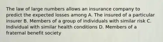 The law of large numbers allows an insurance company to predict the expected losses among A. The insured of a particular insurer B. Members of a group of individuals with similar risk C. Individual with similar health conditions D. Members of a fraternal benefit society