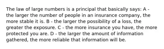 The law of large numbers is a principal that basically says: A - the larger the number of people in an insurance company, the more stable it is. B - the larger the possibility of a loss, the greater the exposure. C - the more insurance you have, the more protected you are. D - the larger the amount of information gathered, the more reliable that information will be.